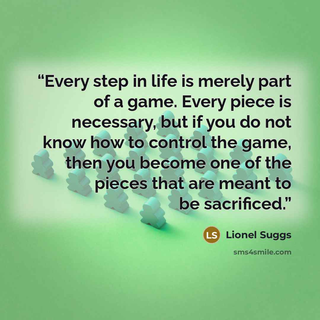 “Every step in life is merely part of a game. Every piece is necessary, but if you do not know how to control the game, then you become one of the pieces that are meant to be sacrificed.” quote by Lionel Suggs