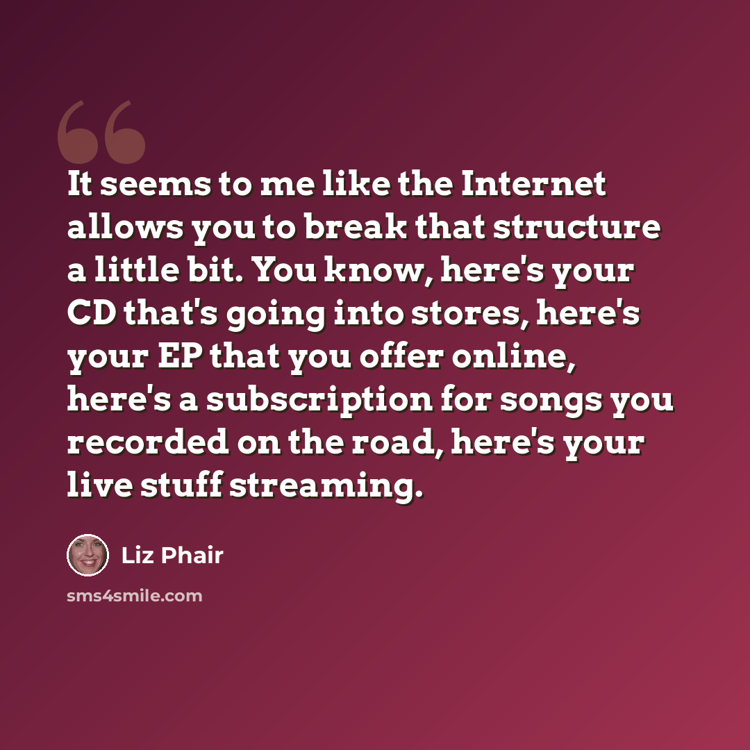 “It seems to me like the Internet allows you to break that structure a little bit. You know, here's your CD that's going into stores, here's your EP that you offer online, here's a subscription for songs you recorded on the road, here's your live stuff streaming.” quote by Liz Phair