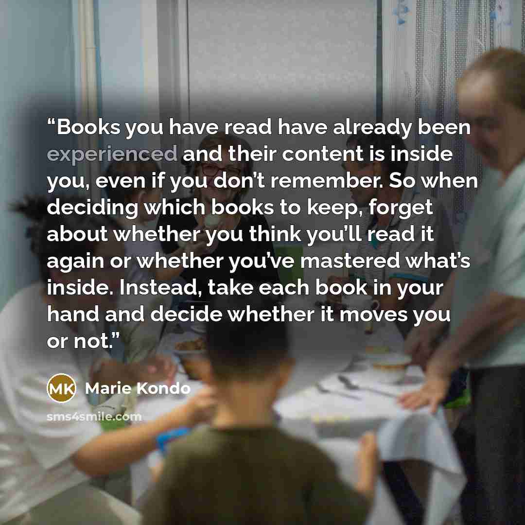 “Books you have read have already been experienced and their content is inside you, even if you don’t remember. So when deciding which books to keep, forget about whether you think you’ll read it again or whether you’ve mastered what’s inside. Instead, take each book in your hand and decide whether…” quote by Marie Kondō