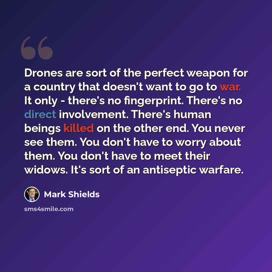 “Drones are sort of the perfect weapon for a country that doesn't want to go to war. It only - there's no fingerprint. There's no direct involvement. There's human beings killed on the other end. You never see them. You don't have to worry about them. You don't have to meet their widows. It's sort…” quote by Mark Shields