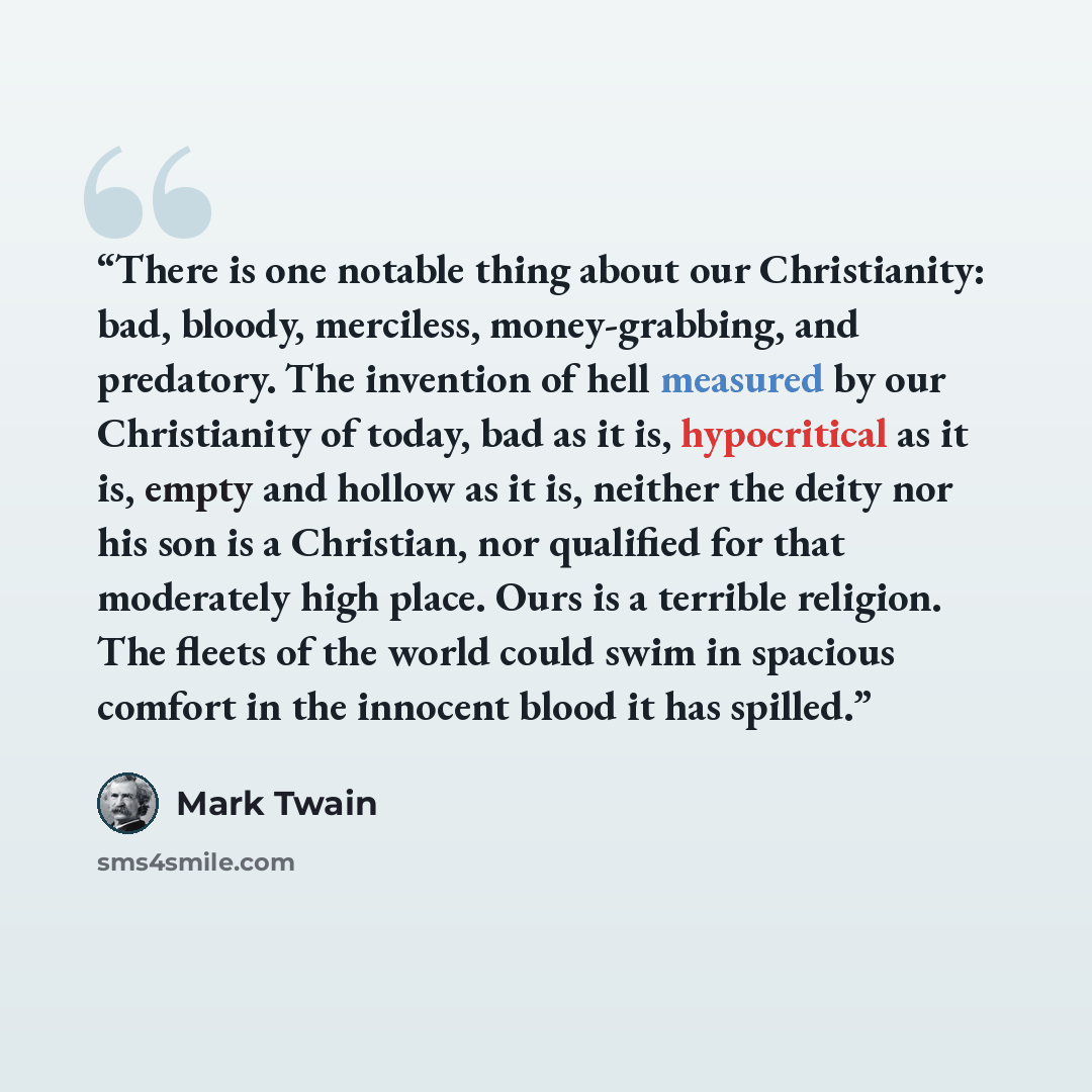 “There is one notable thing about our Christianity: bad, bloody, merciless, money-grabbing, and predatory. The invention of hell measured by our Christianity of today, bad as it is, hypocritical as it is, empty and hollow as it is, neither the deity nor his son is a Christian, nor qualified for…” quote by Mark Twain