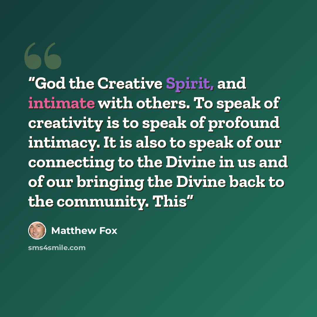 “God the Creative Spirit, and intimate with others. To speak of creativity is to speak of profound intimacy. It is also to speak of our connecting to the Divine in us and of our bringing the Divine back to the community. This” quote by Matthew Fox