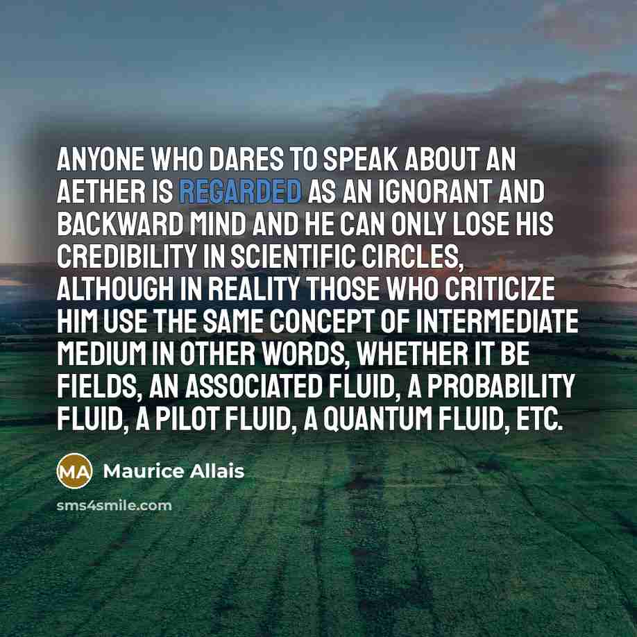 “Anyone who dares to speak about an aether is regarded as an ignorant and backward mind and he can only lose his credibility in scientific circles, although in reality those who criticize him use the same concept of intermediate medium in other words, whether it be fields, an associated fluid, a…” quote by Maurice Allais