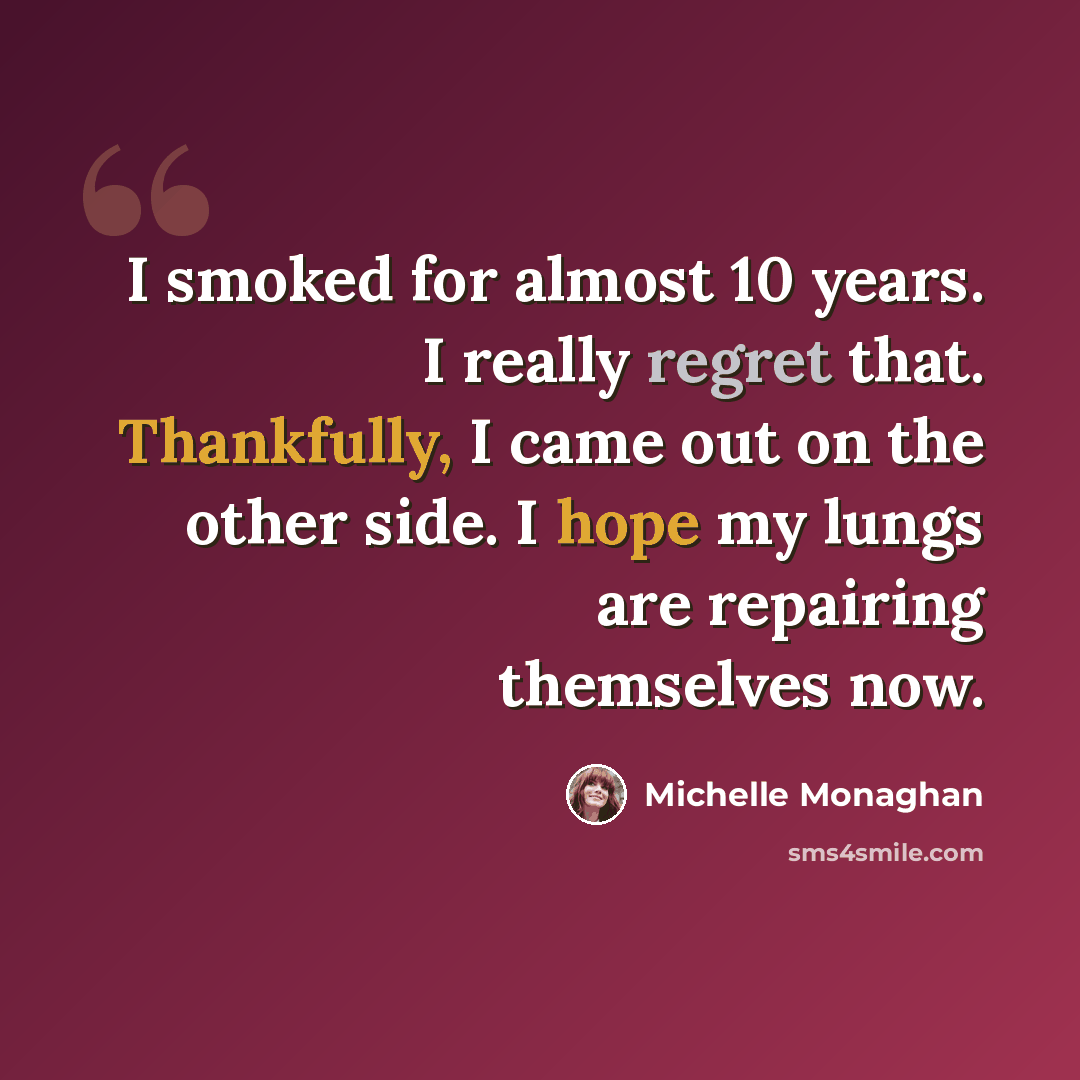 “I smoked for almost 10 years. I really regret that. Thankfully, I came out on the other side. I hope my lungs are repairing themselves now.” quote by Michelle Monaghan