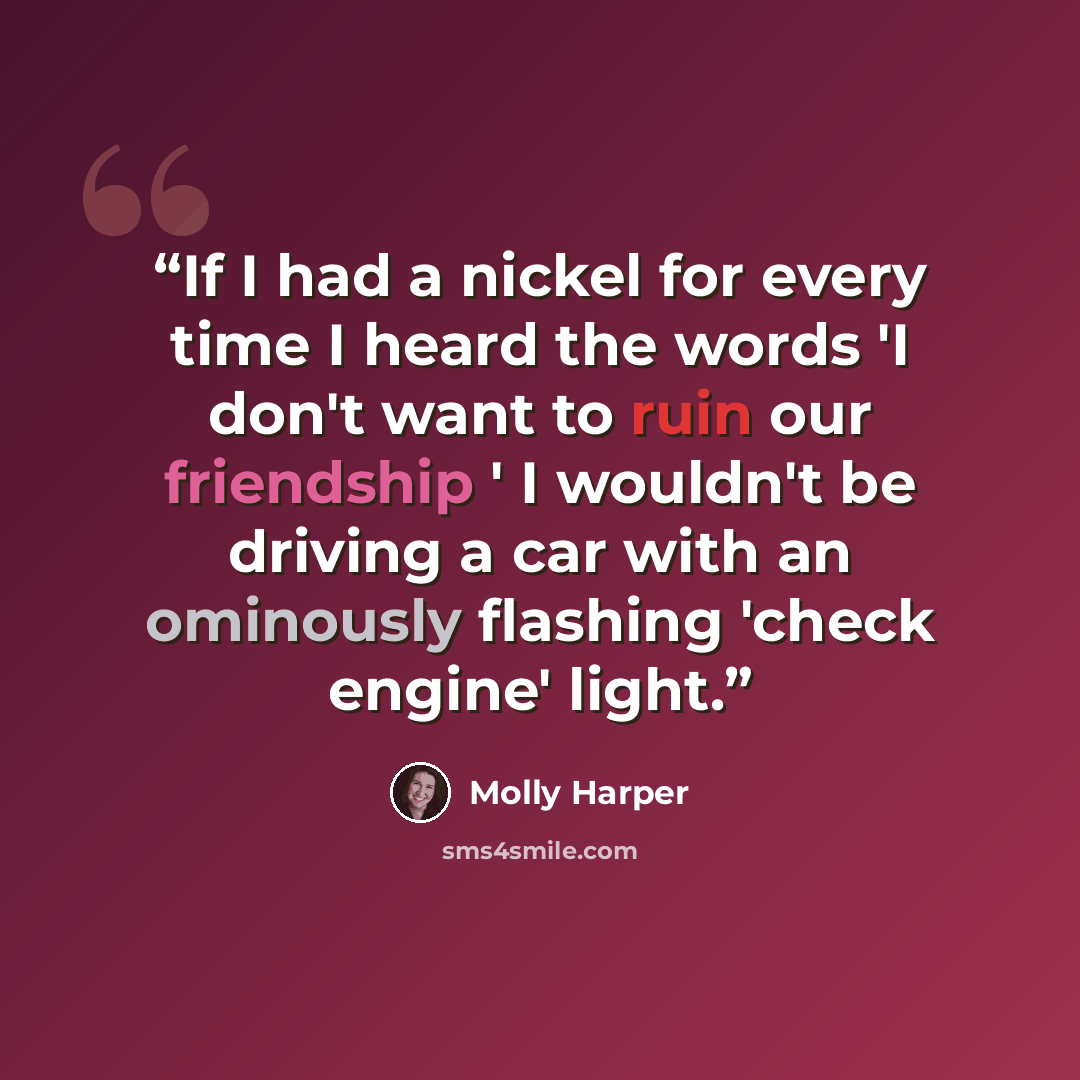 “If I had a nickel for every time I heard the words 'I don't want to ruin our friendship ' I wouldn't be driving a car with an ominously flashing 'check engine' light.” quote by Molly Harper