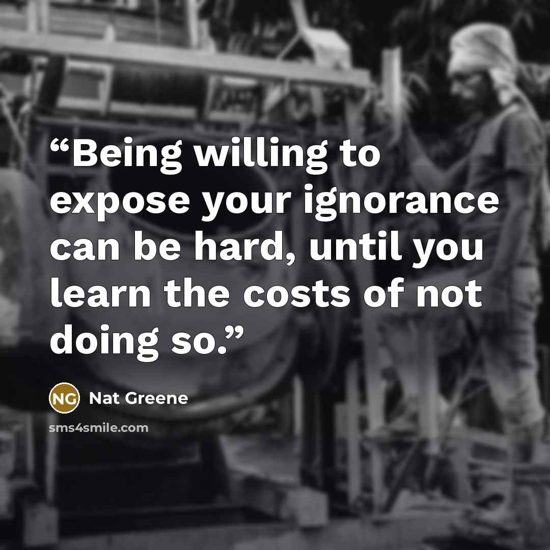 “Being willing to expose your ignorance can be hard, until you learn the costs of not doing so.” quote by Nat Greene