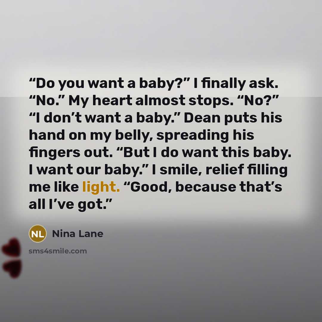“Do you want a baby?” I finally ask. “No.” My heart almost stops. “No?” “I don’t want a baby.” Dean puts his hand on my belly, spreading his fingers out. “But I do want this baby. I want our baby.” I smile, relief filling me like light. “Good, because that’s all I’ve got.” quote by Nina Lane