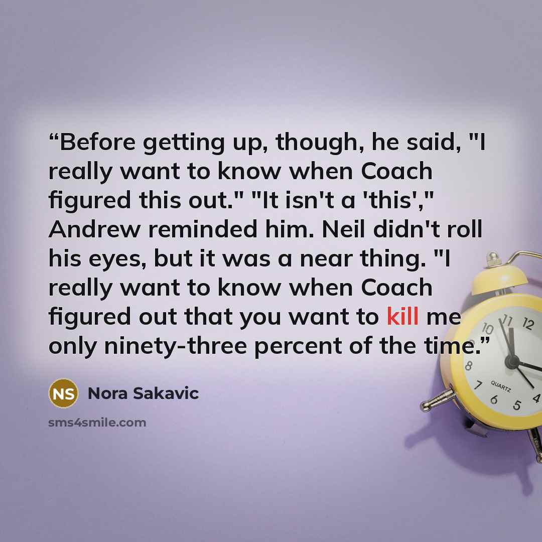 “Before getting up, though, he said, "I really want to know when Coach figured this out." "It isn't a 'this'," Andrew reminded him. Neil didn't roll his eyes, but it was a near thing. "I really want to know when Coach figured out that you want to kill me only ninety-three percent of the time.” quote by Nora Sakavic