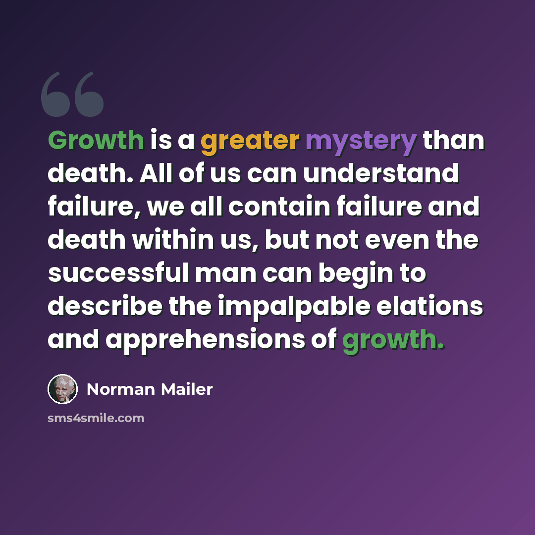 “Growth is a greater mystery than death. All of us can understand failure, we all contain failure and death within us, but not even the successful man can begin to describe the impalpable elations and apprehensions of growth.” quote by Norman Mailer