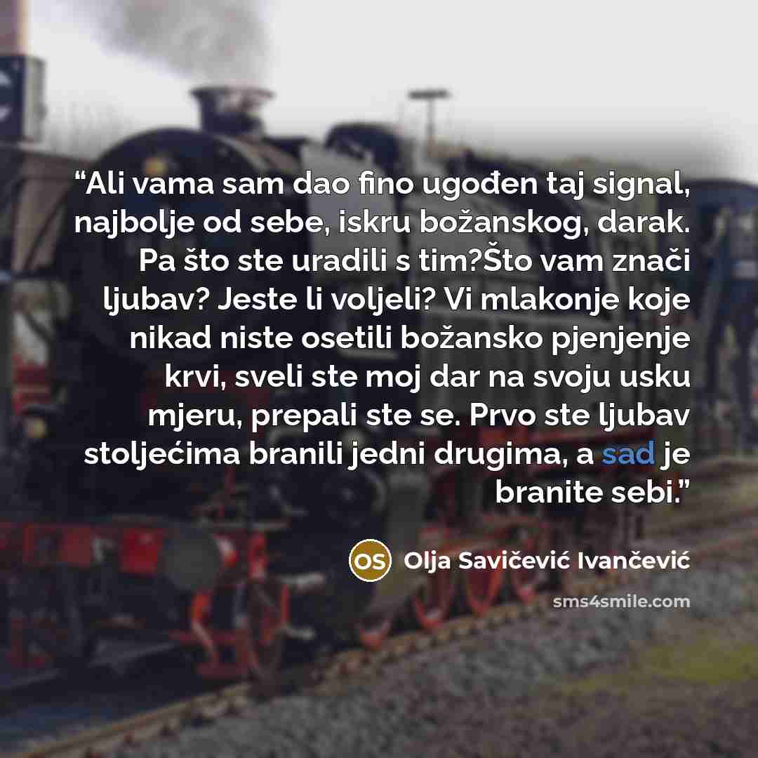 “Ali vama sam dao fino ugođen taj signal, najbolje od sebe, iskru božanskog, darak. Pa što ste uradili s tim?Što vam znači ljubav? Jeste li voljeli? Vi mlakonje koje nikad niste osetili božansko pjenjenje krvi, sveli ste moj dar na svoju usku mjeru, prepali ste se. Prvo ste ljubav stoljećima…” quote by Olja Savičević Ivančević