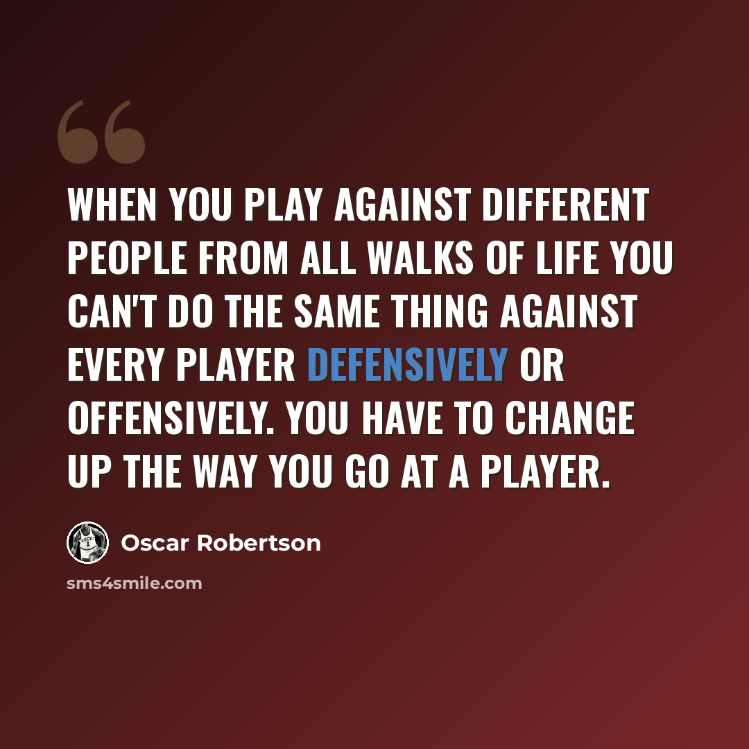 “When you play against different people from all walks of life you can't do the same thing against every player defensively or offensively. You have to change up the way you go at a player.” quote by Oscar Robertson