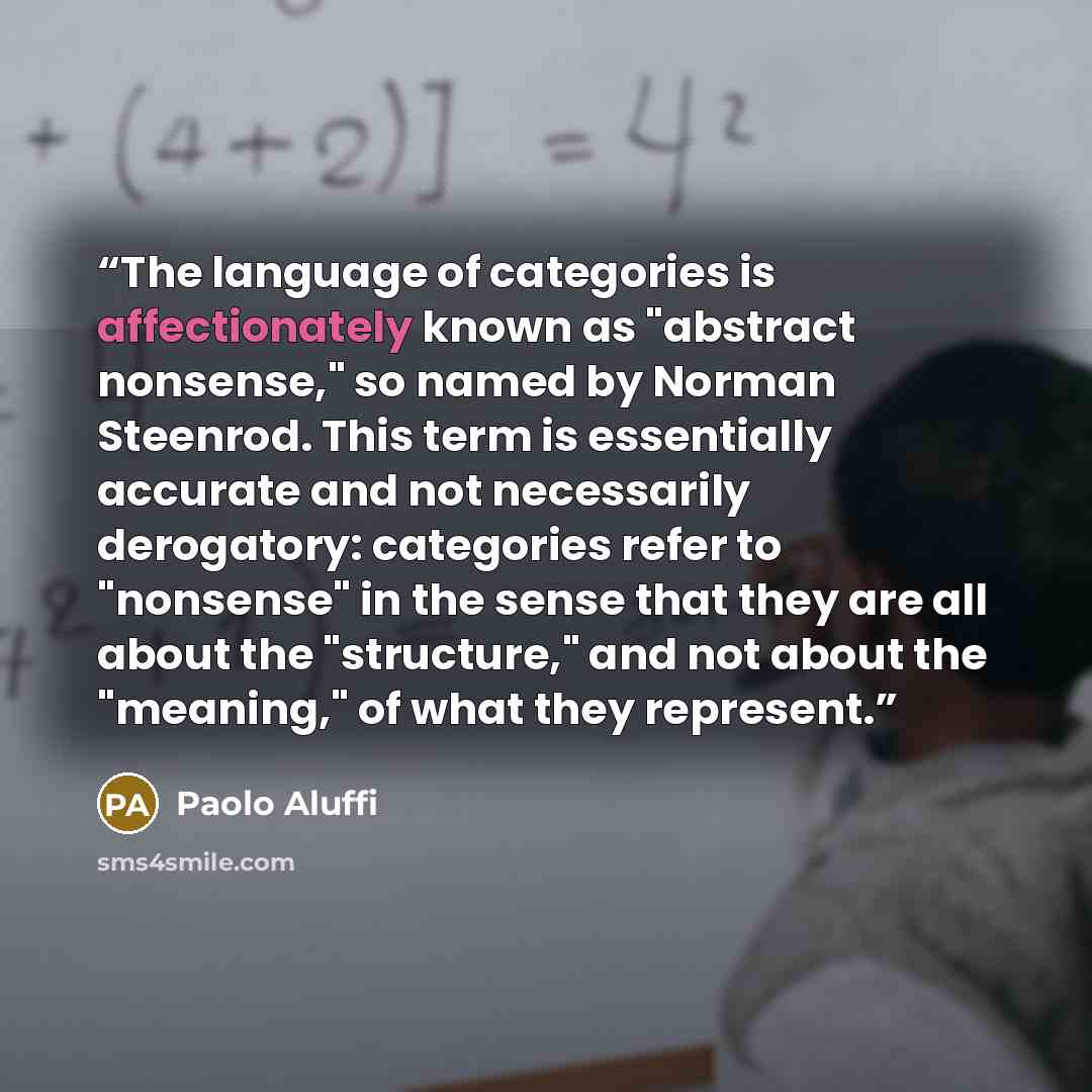 “The language of categories is affectionately known as "abstract nonsense," so named by Norman Steenrod. This term is essentially accurate and not necessarily derogatory: categories refer to "nonsense" in the sense that they are all about the "structure," and not about the "meaning," of what they…” quote by Paolo Aluffi