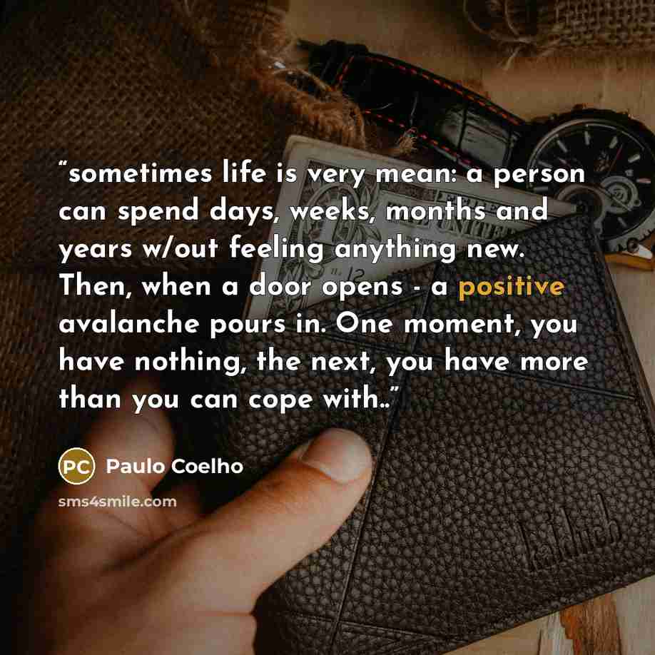 “sometimes life is very mean: a person can spend days, weeks, months and years w/out feeling anything new. Then, when a door opens - a positive avalanche pours in. One moment, you have nothing, the next, you have more than you can cope with..” quote by Paulo Coelho