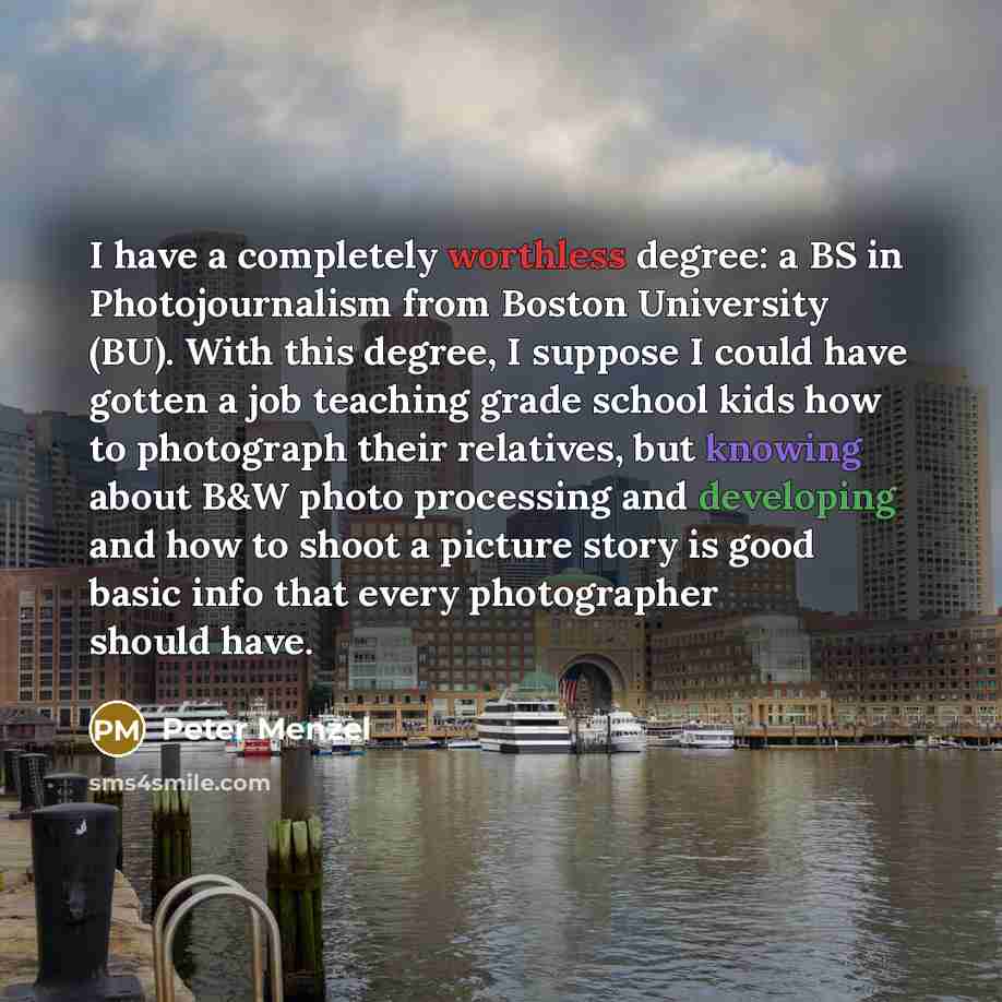 “I have a completely worthless degree: a BS in Photojournalism from Boston University (BU). With this degree, I suppose I could have gotten a job teaching grade school kids how to photograph their relatives, but knowing about B&W photo processing and developing and how to shoot a picture story is…” quote by Peter Menzel