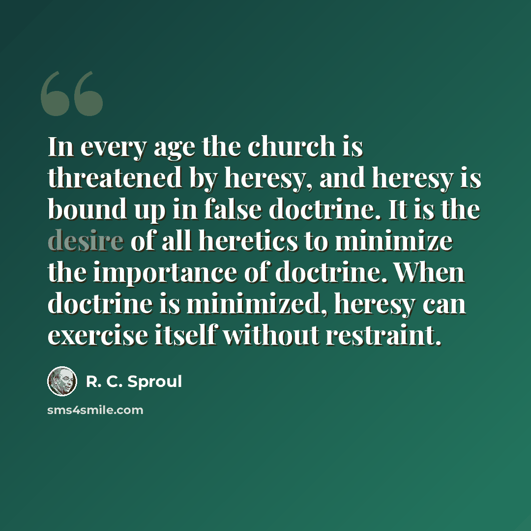 “In every age the church is threatened by heresy, and heresy is bound up in false doctrine. It is the desire of all heretics to minimize the importance of doctrine. When doctrine is minimized, heresy can exercise itself without restraint.” quote by R. C. Sproul