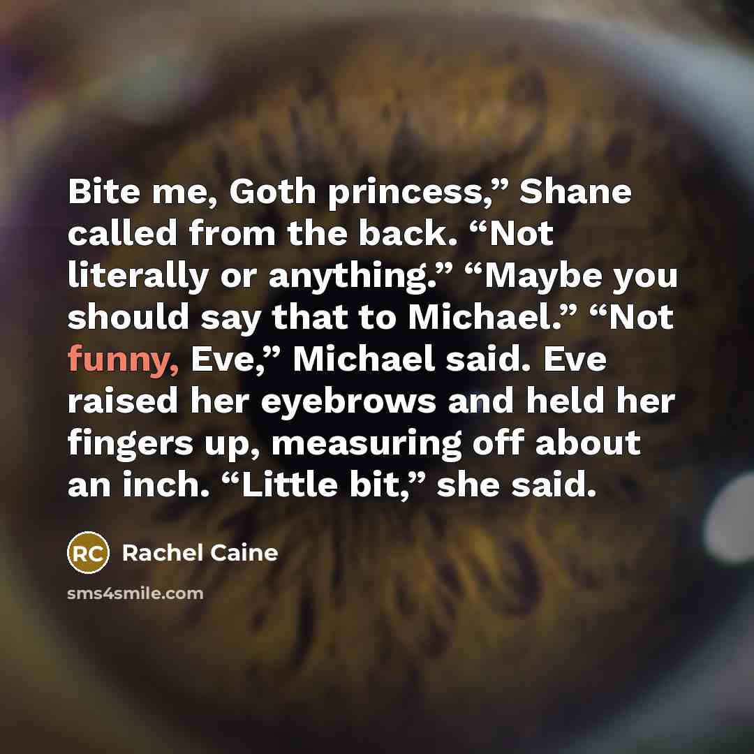 “Bite me, Goth princess,” Shane called from the back. “Not literally or anything.” “Maybe you should say that to Michael.” “Not funny, Eve,” Michael said. Eve raised her eyebrows and held her fingers up, measuring off about an inch. “Little bit,” she said.” quote by Rachel Caine