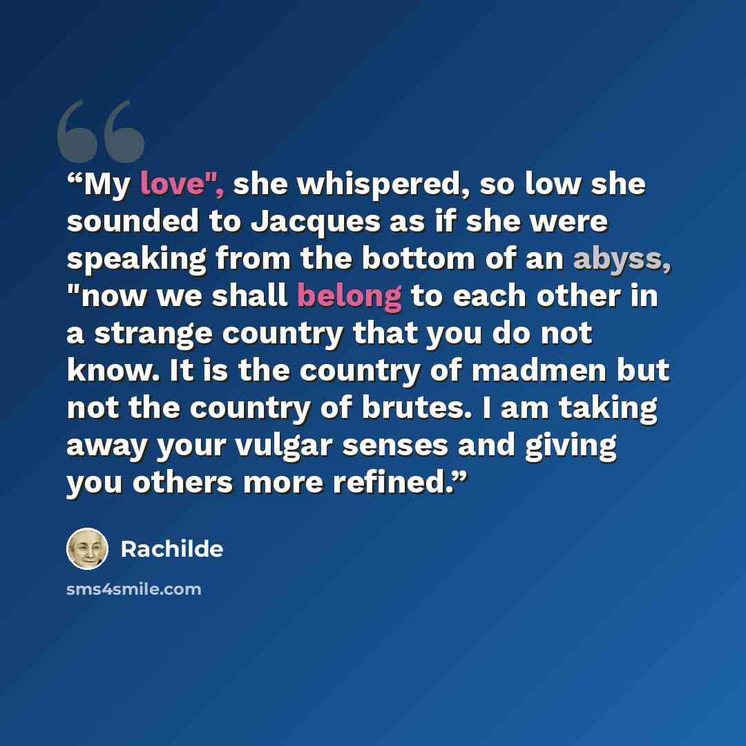 “My love", she whispered, so low she sounded to Jacques as if she were speaking from the bottom of an abyss, "now we shall belong to each other in a strange country that you do not know. It is the country of madmen but not the country of brutes. I am taking away your vulgar senses and giving you…” quote by Rachilde
