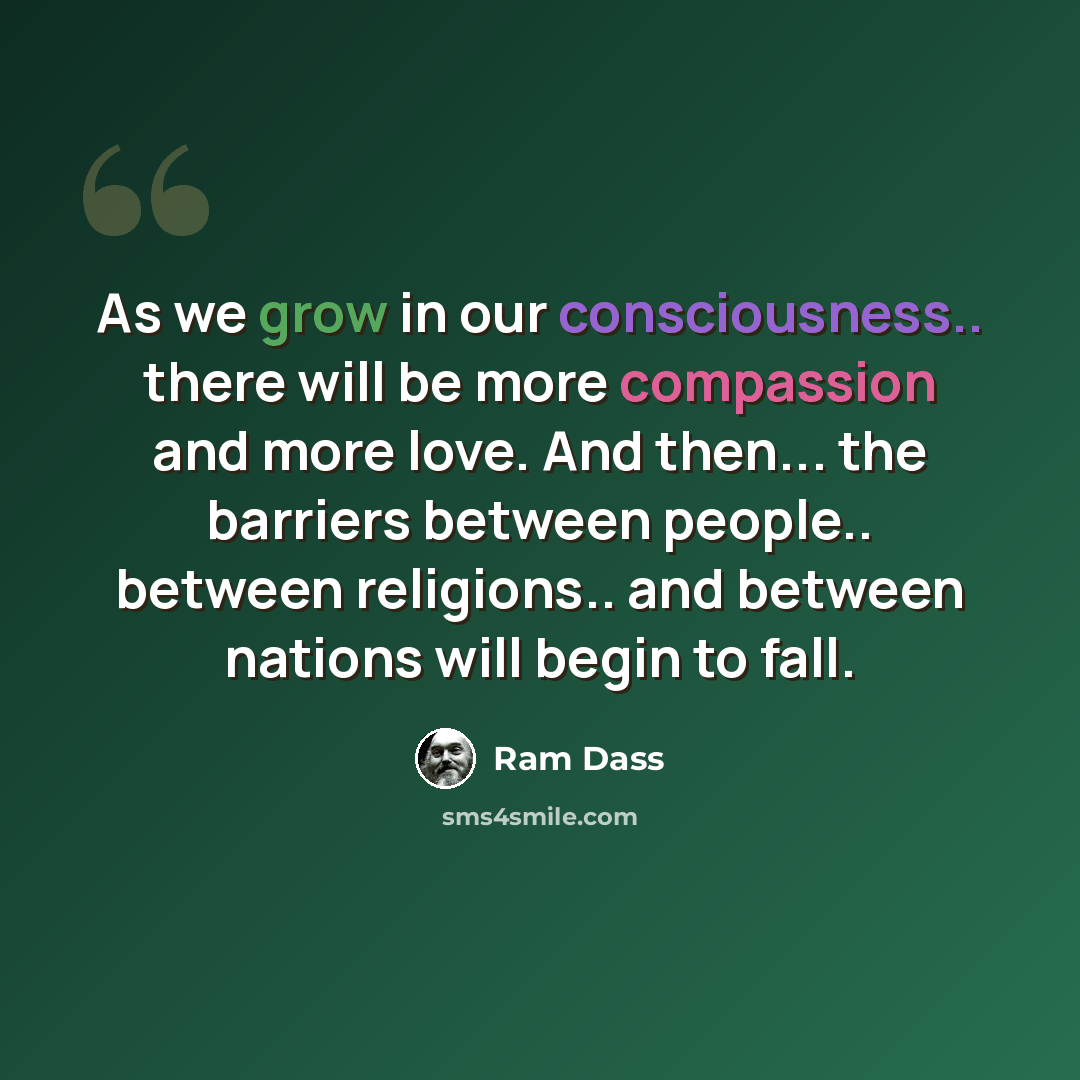 “As we grow in our consciousness.. there will be more compassion and more love. And then... the barriers between people.. between religions.. and between nations will begin to fall.” quote by Ram Dass