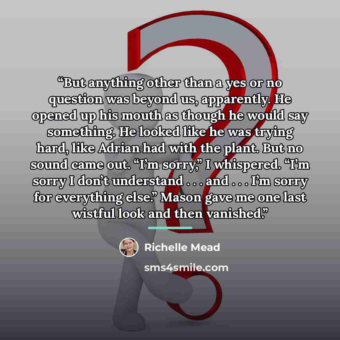 “But anything other than a yes or no question was beyond us, apparently. He opened up his mouth as though he would say something. He looked like he was trying hard, like Adrian had with the plant. But no sound came out. “I’m sorry,” I whispered. “I’m sorry I don’t understand . . . and . . . I’m…” quote by Richelle Mead