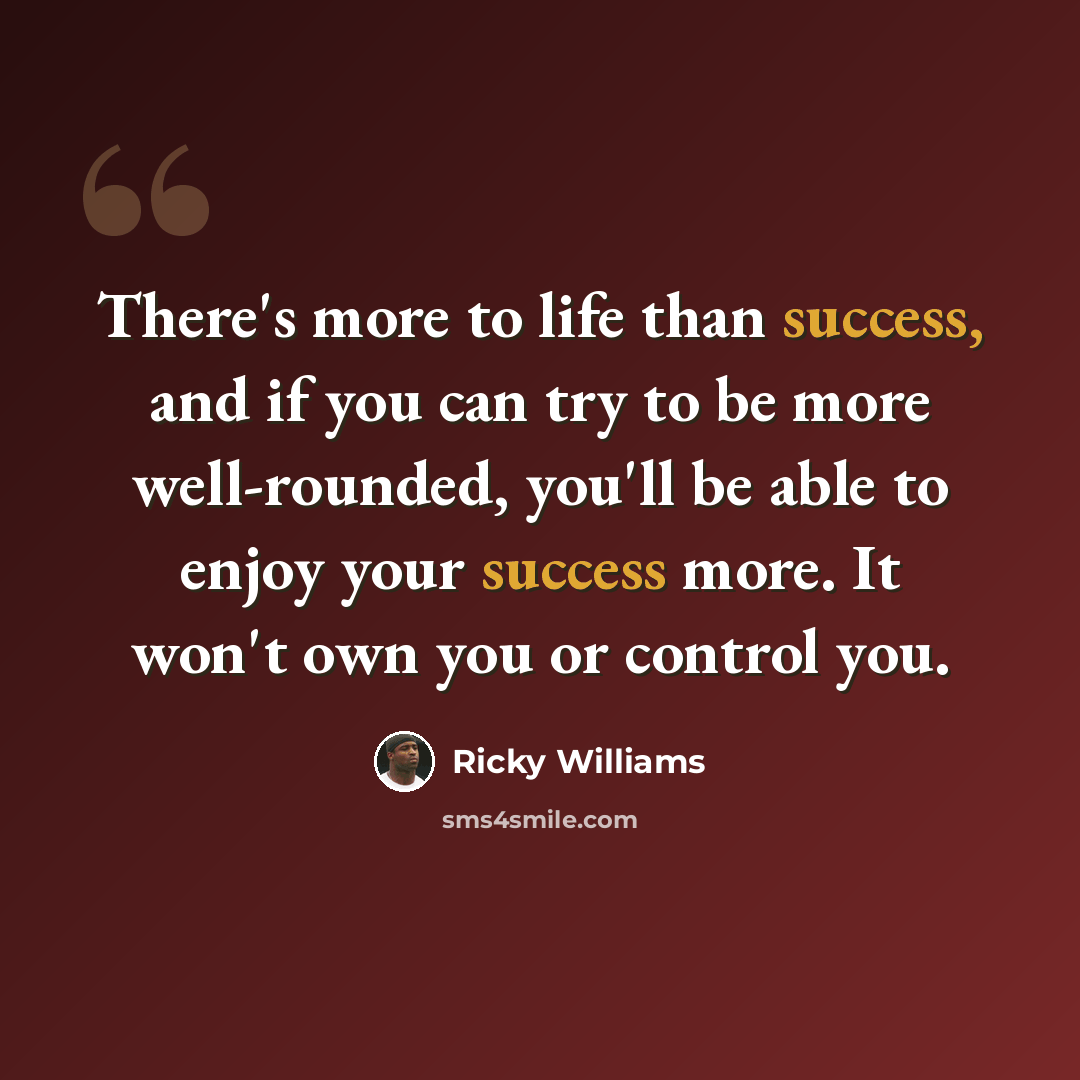 “There's more to life than success, and if you can try to be more well-rounded, you'll be able to enjoy your success more. It won't own you or control you.” quote by Ricky Williams