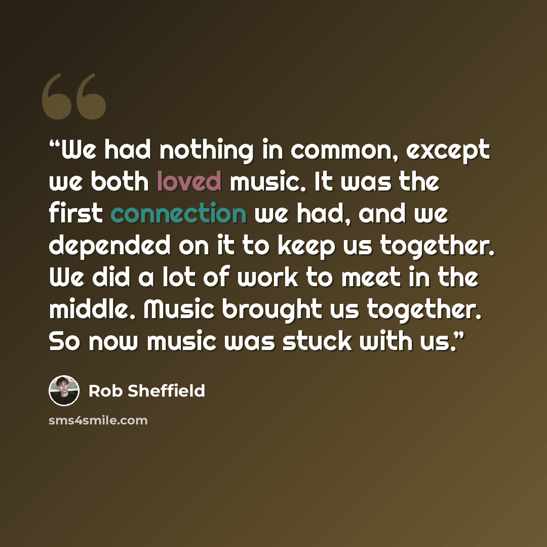 “We had nothing in common, except we both loved music. It was the first connection we had, and we depended on it to keep us together. We did a lot of work to meet in the middle. Music brought us together. So now music was stuck with us.” quote by Rob Sheffield