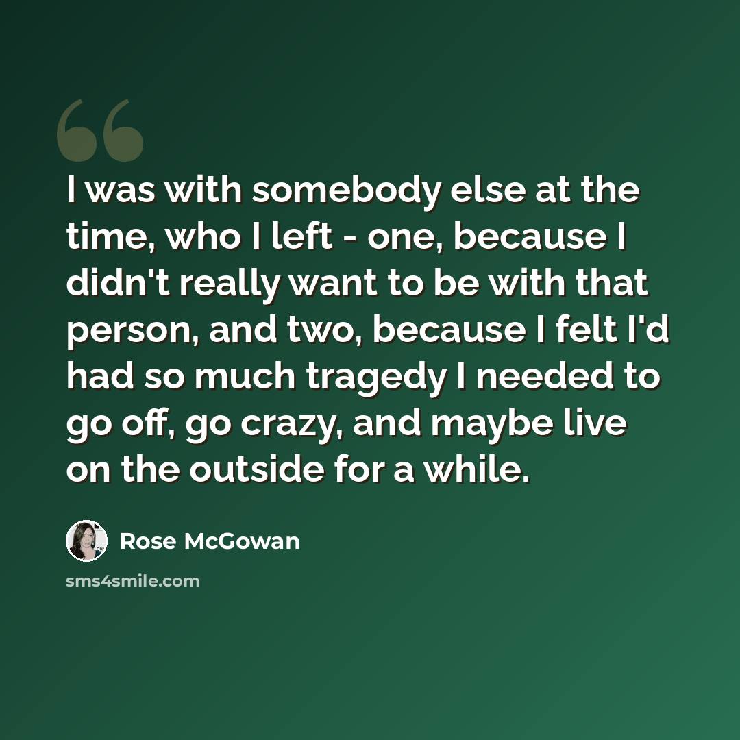 “I was with somebody else at the time, who I left - one, because I didn't really want to be with that person, and two, because I felt I'd had so much tragedy I needed to go off, go crazy, and maybe live on the outside for a while.” quote by Rose McGowan