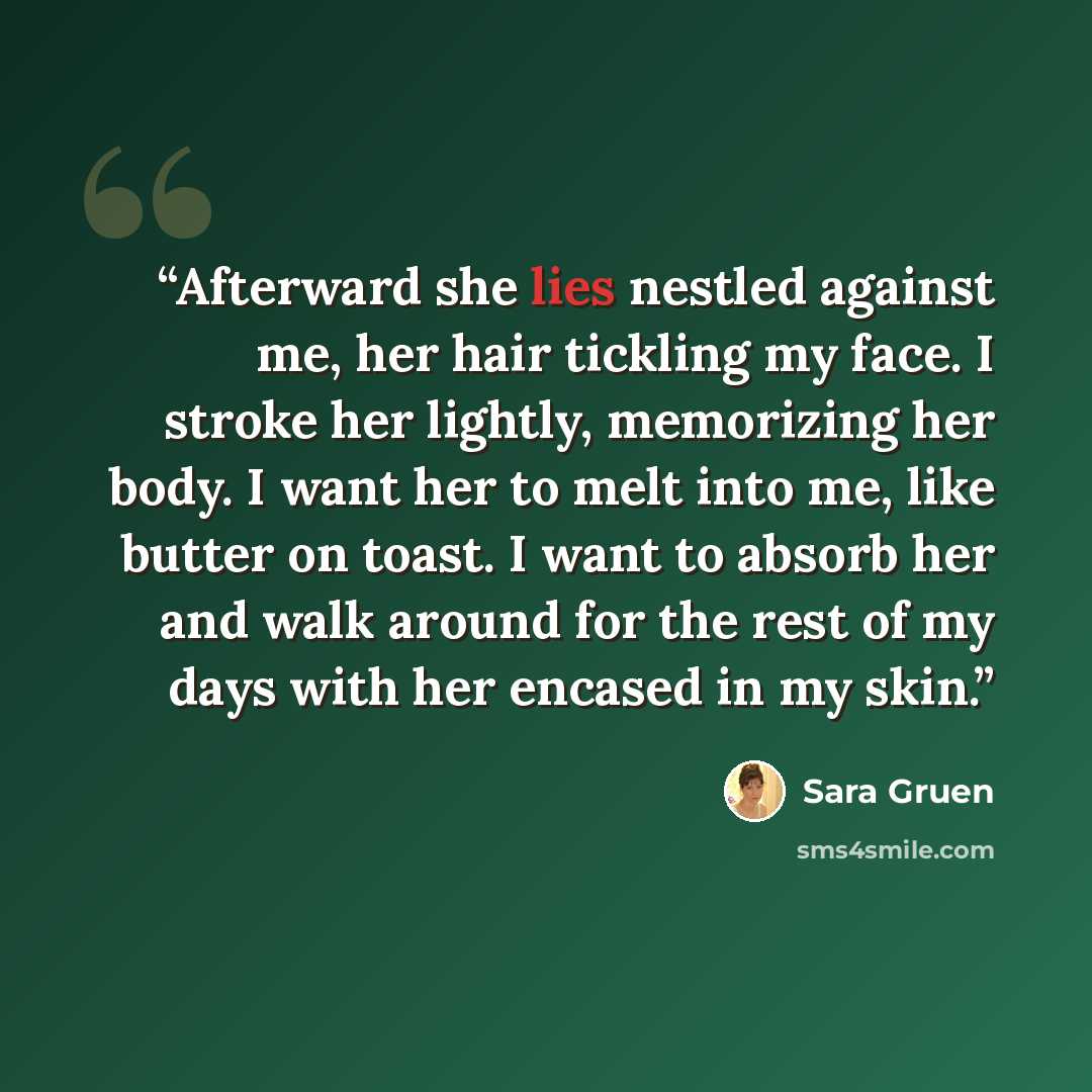 “Afterward she lies nestled against me, her hair tickling my face. I stroke her lightly, memorizing her body. I want her to melt into me, like butter on toast. I want to absorb her and walk around for the rest of my days with her encased in my skin.” quote by Sara Gruen
