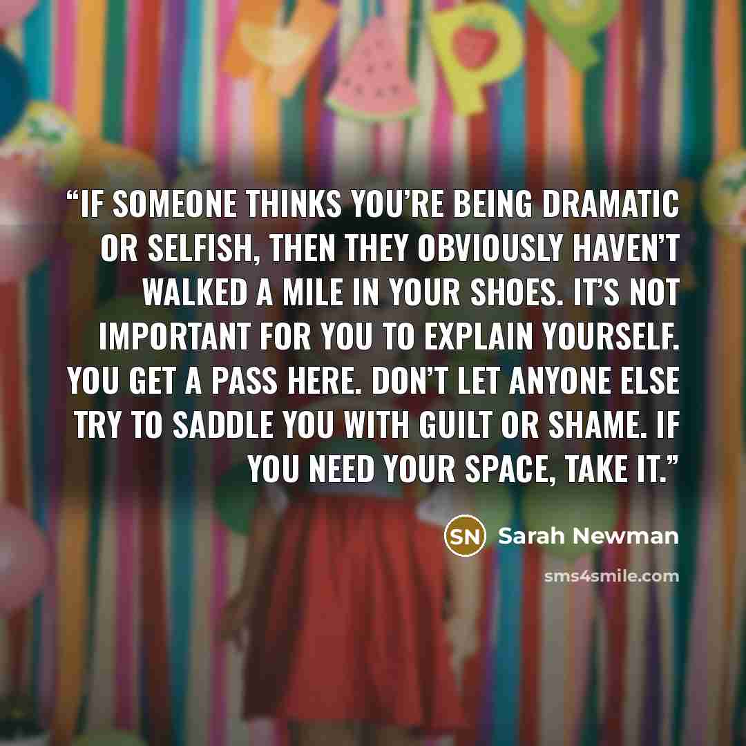 “If someone thinks you’re being dramatic or selfish, then they obviously haven’t walked a mile in your shoes. It’s not important for you to explain yourself. You get a pass here. Don’t let anyone else try to saddle you with guilt or shame. If you need your space, take it.” quote by Sarah Newman