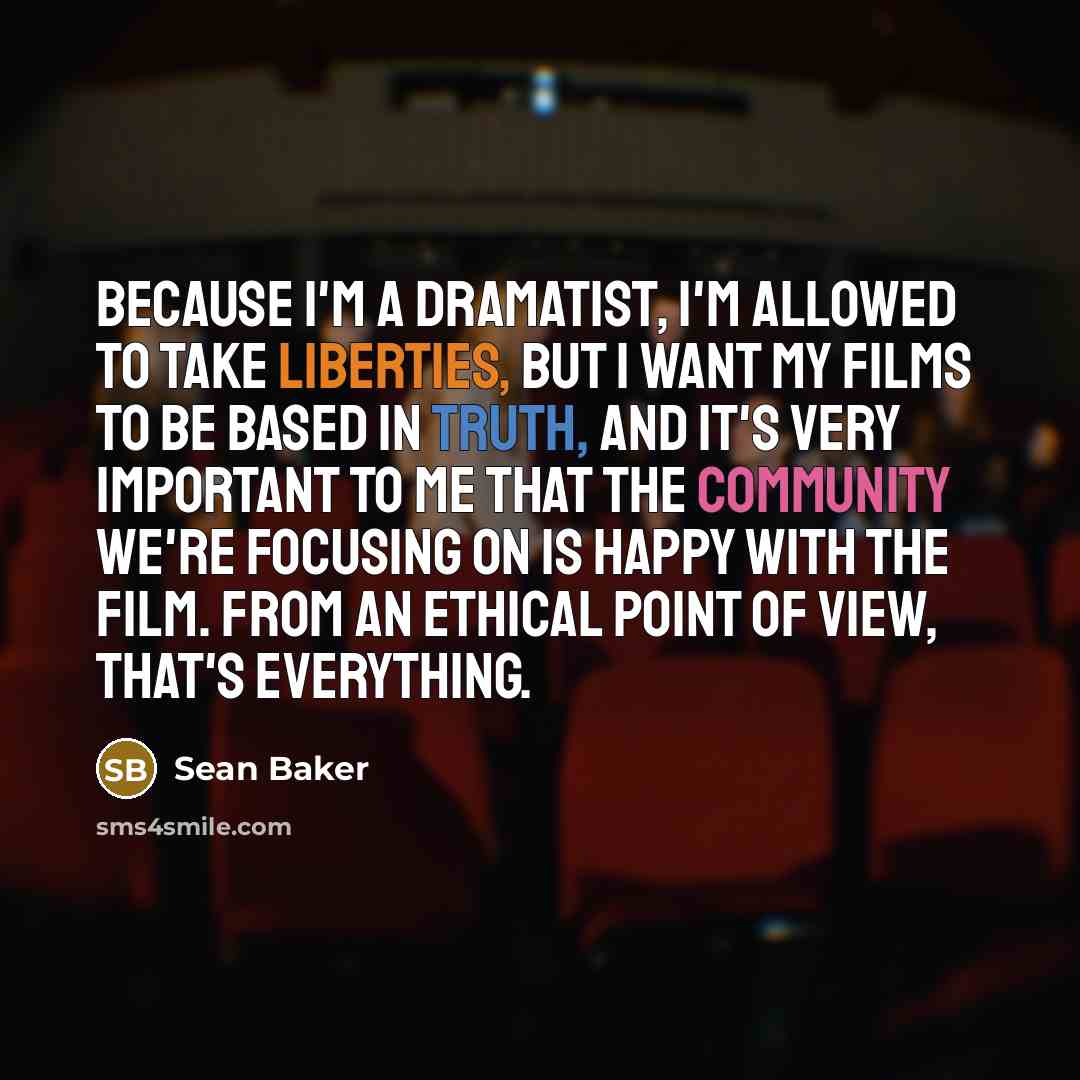 “Because I'm a dramatist, I'm allowed to take liberties, but I want my films to be based in truth, and it's very important to me that the community we're focusing on is happy with the film. From an ethical point of view, that's everything.” quote by Sean Baker