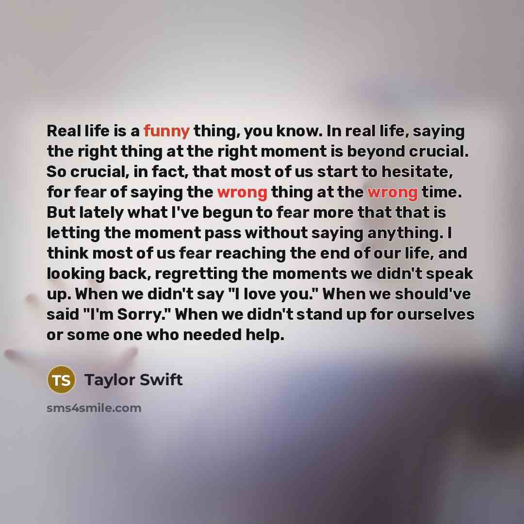 “Real life is a funny thing, you know. In real life, saying the right thing at the right moment is beyond crucial. So crucial, in fact, that most of us start to hesitate, for fear of saying the wrong thing at the wrong time. But lately what I've begun to fear more that that is letting the moment…” quote by Taylor Swift
