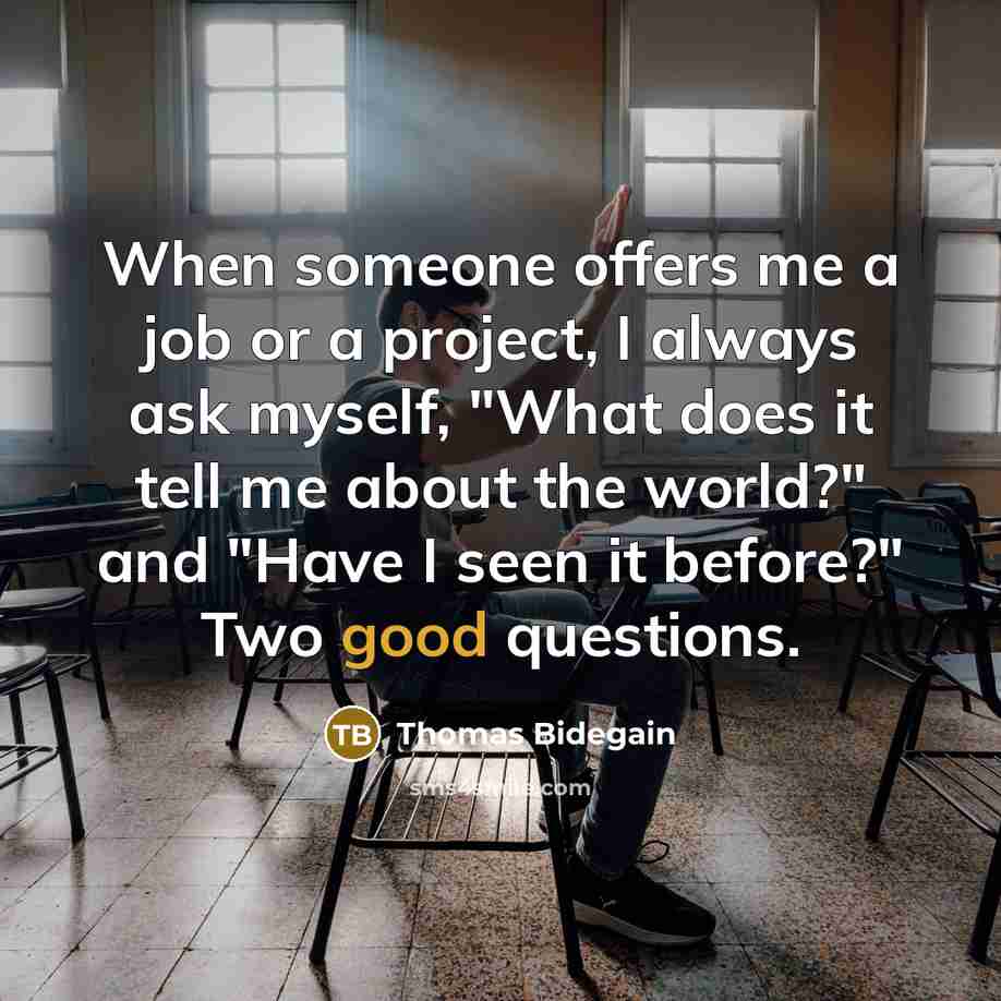 “When someone offers me a job or a project, I always ask myself, "What does it tell me about the world?" and "Have I seen it before?" Two good questions.” quote by Thomas Bidegain