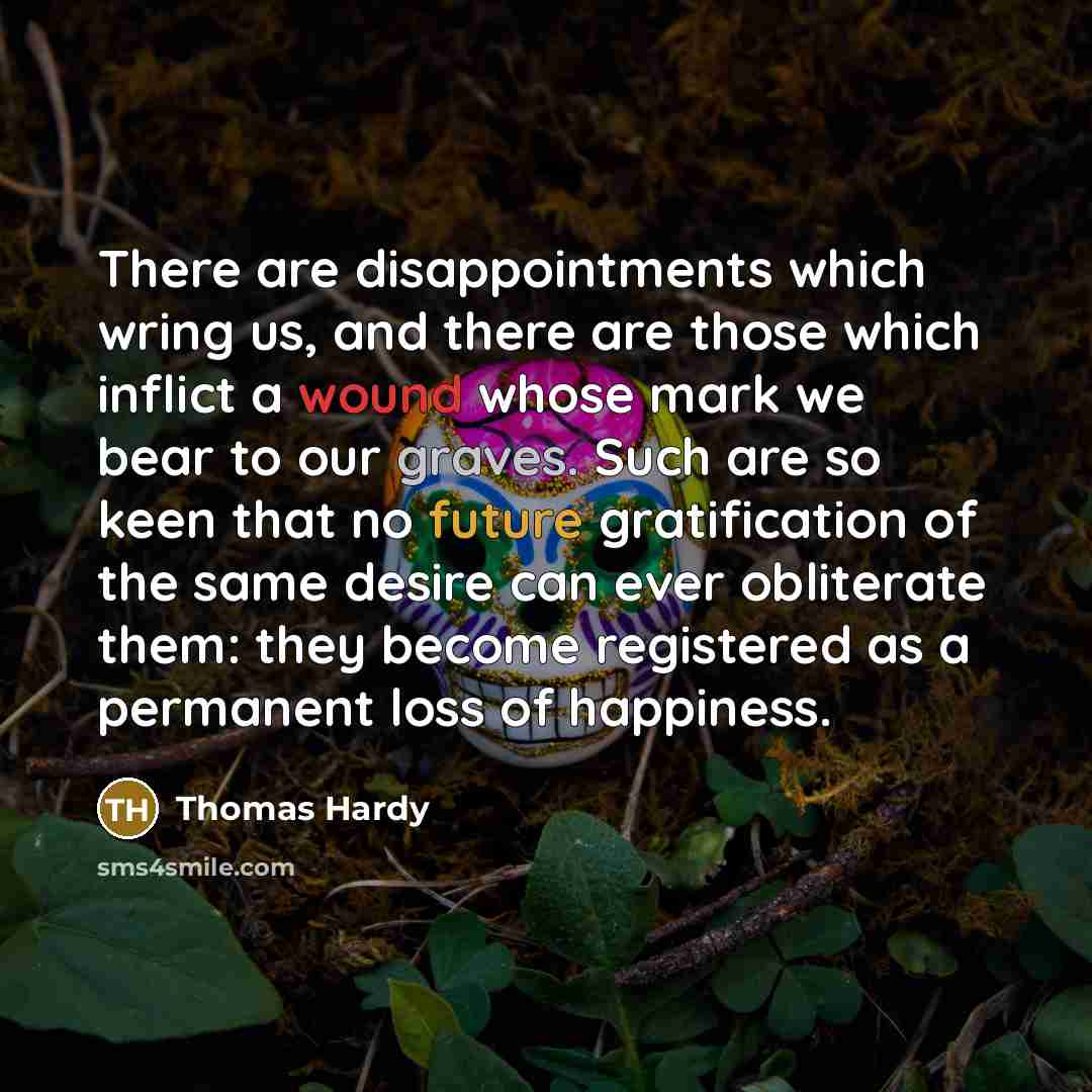 “There are disappointments which wring us, and there are those which inflict a wound whose mark we bear to our graves. Such are so keen that no future gratification of the same desire can ever obliterate them: they become registered as a permanent loss of happiness.” quote by Thomas Hardy