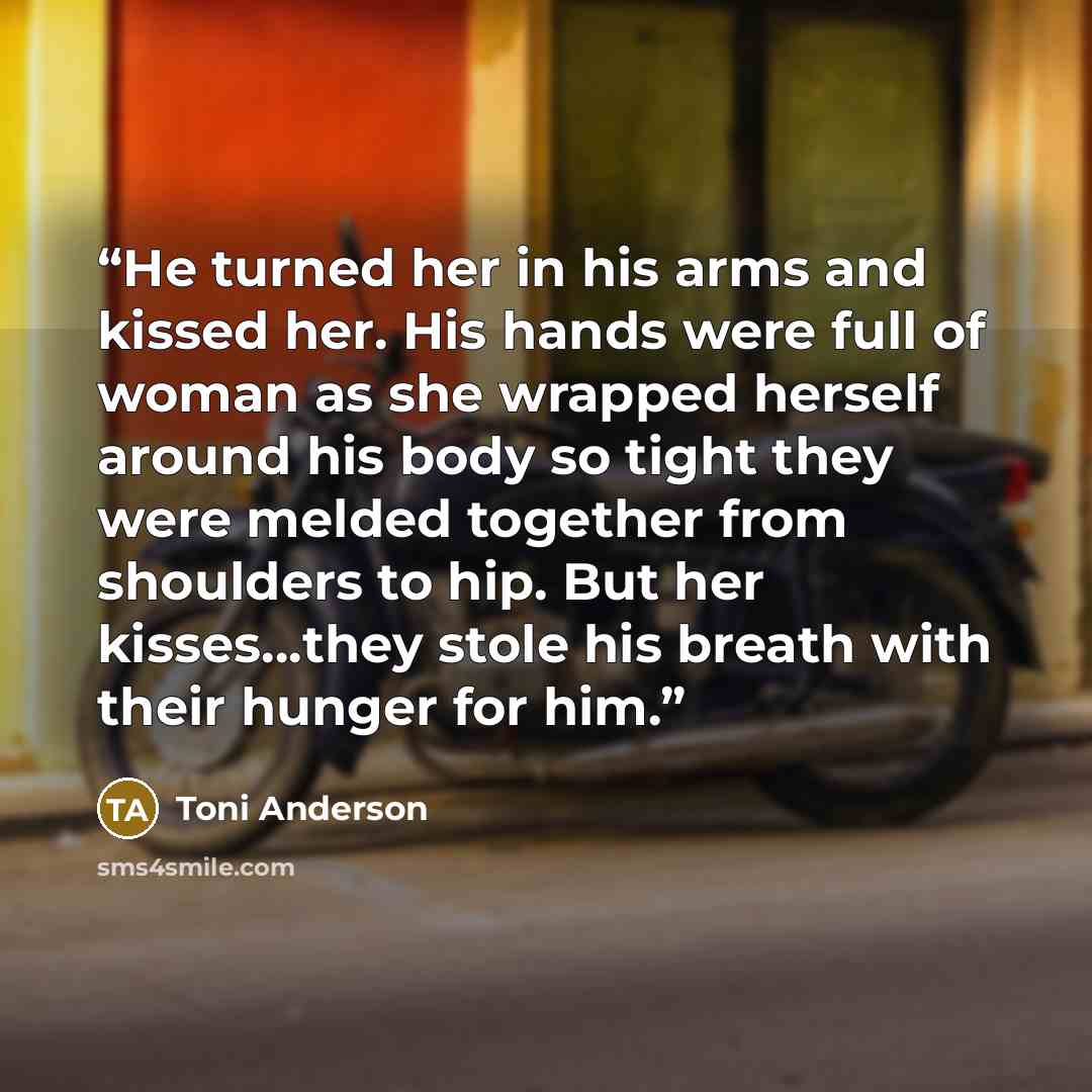“He turned her in his arms and kissed her. His hands were full of woman as she wrapped herself around his body so tight they were melded together from shoulders to hip. But her kisses…they stole his breath with their hunger for him.” quote by Toni Anderson