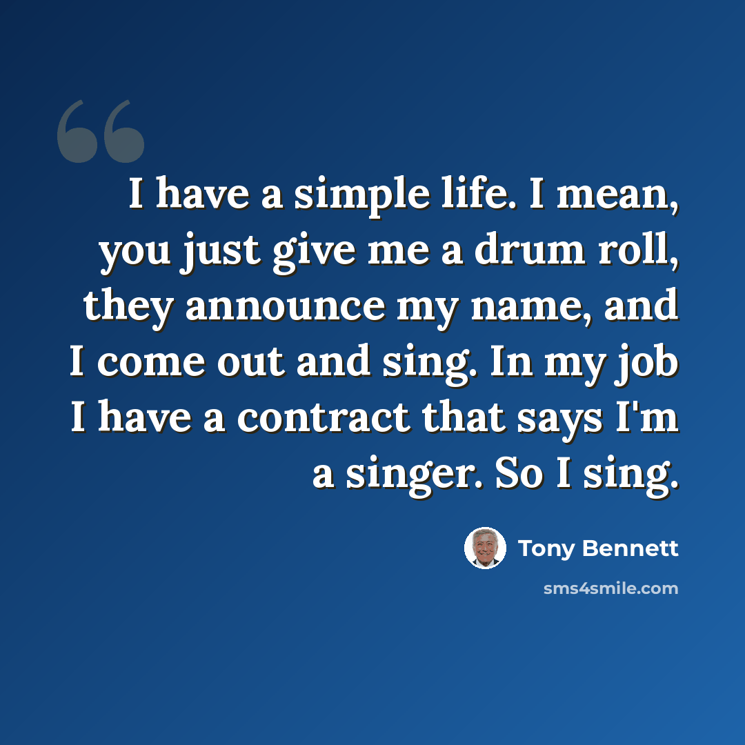 “I have a simple life. I mean, you just give me a drum roll, they announce my name, and I come out and sing. In my job I have a contract that says I'm a singer. So I sing.” quote by Tony Bennett