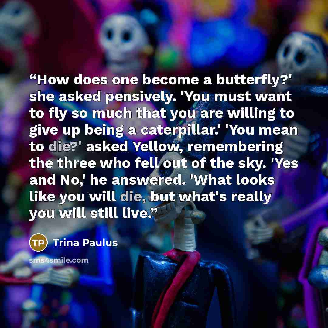 “How does one become a butterfly?' she asked pensively. 'You must want to fly so much that you are willing to give up being a caterpillar.' 'You mean to die?' asked Yellow, remembering the three who fell out of the sky. 'Yes and No,' he answered. 'What looks like you will die, but what's really you…” quote by Trina Paulus