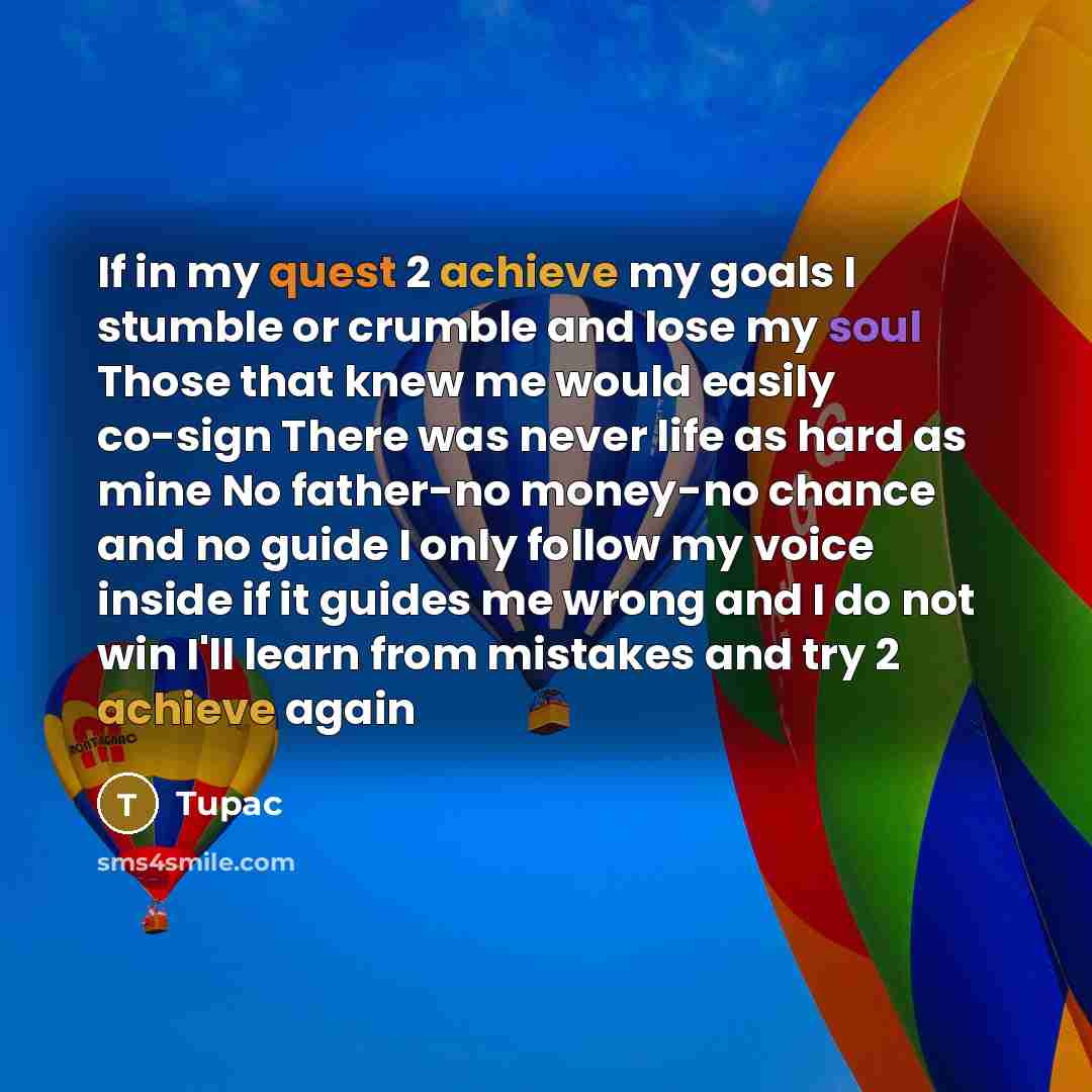“If in my quest 2 achieve my goals I stumble or crumble and lose my soul Those that knew me would easily co-sign There was never life as hard as mine No father-no money-no chance and no guide I only follow my voice inside if it guides me wrong and I do not win I'll learn from mistakes and try 2…” quote by Tupac