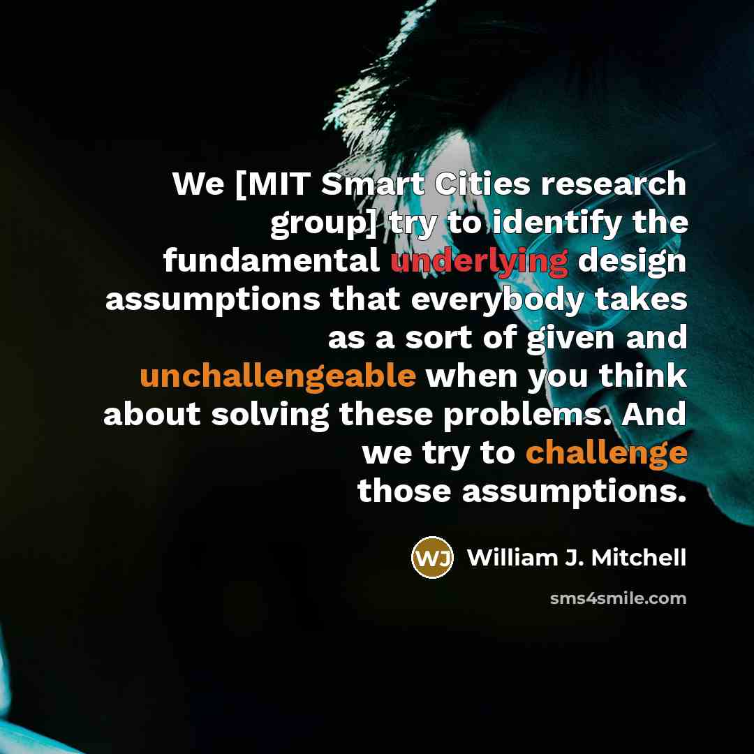 “We [MIT Smart Cities research group] try to identify the fundamental underlying design assumptions that everybody takes as a sort of given and unchallengeable when you think about solving these problems. And we try to challenge those assumptions.” quote by William J. Mitchell