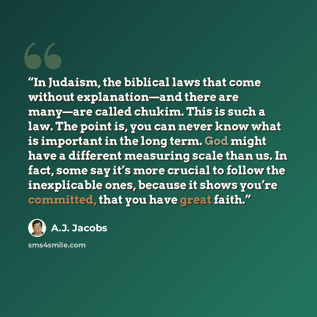 “In Judaism, the biblical laws that come without explanation—and there are many—are called chukim. This is such a law. The point is, you can never know what is important in the long term. God might have a different measuring scale than us. In fact, some say it’s more crucial to follow the…” quote by A.J. Jacobs