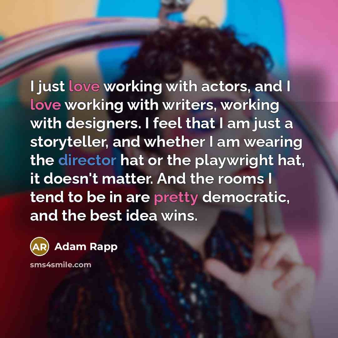 “I just love working with actors, and I love working with writers, working with designers. I feel that I am just a storyteller, and whether I am wearing the director hat or the playwright hat, it doesn't matter. And the rooms I tend to be in are pretty democratic, and the best idea wins.” quote by Adam Rapp