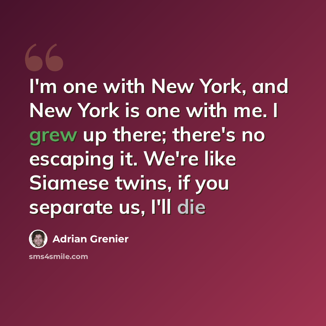 “I'm one with New York, and New York is one with me. I grew up there; there's no escaping it. We're like Siamese twins, if you separate us, I'll die” quote by Adrian Grenier