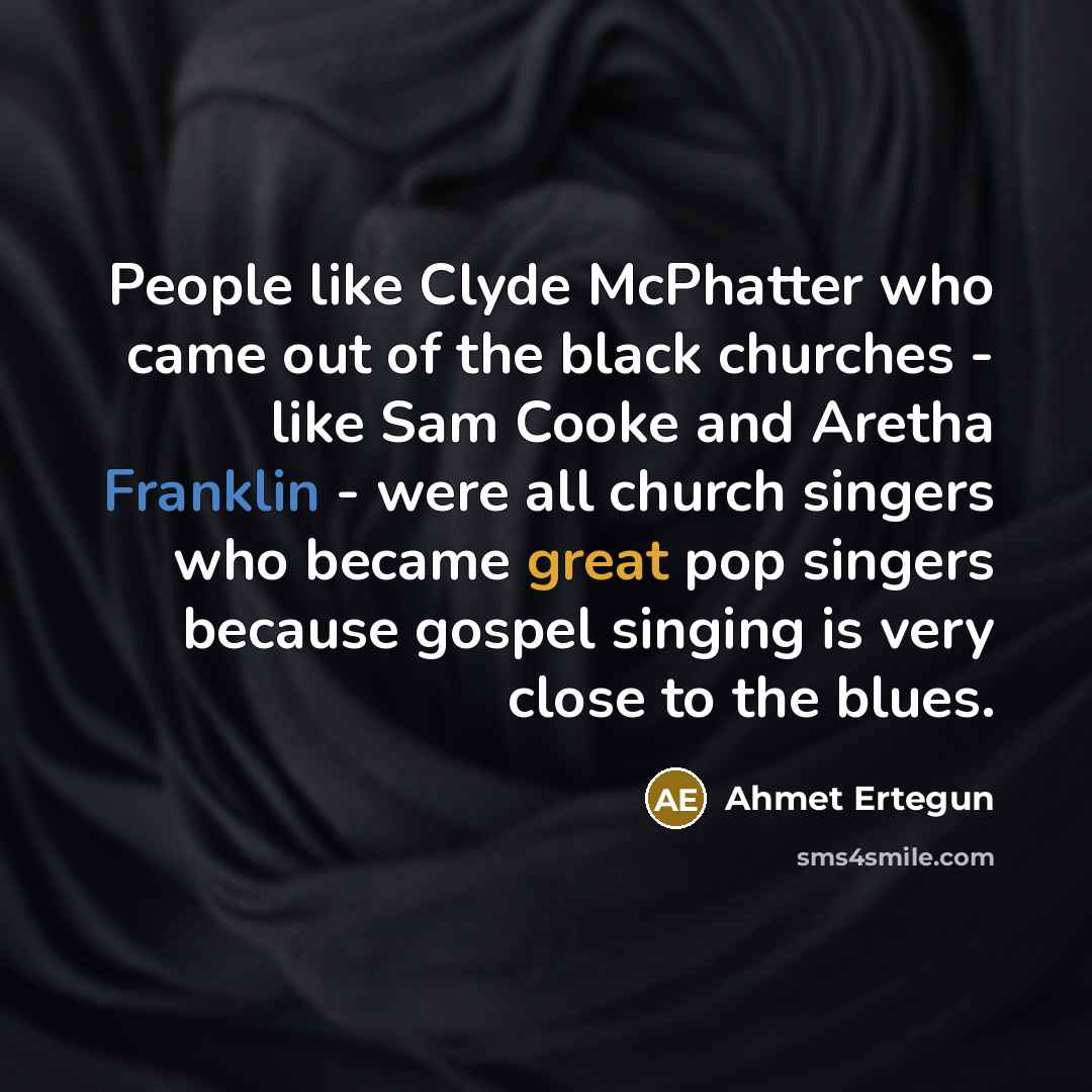 “People like Clyde McPhatter who came out of the black churches - like Sam Cooke and Aretha Franklin - were all church singers who became great pop singers because gospel singing is very close to the blues.” quote by Ahmet Ertegun