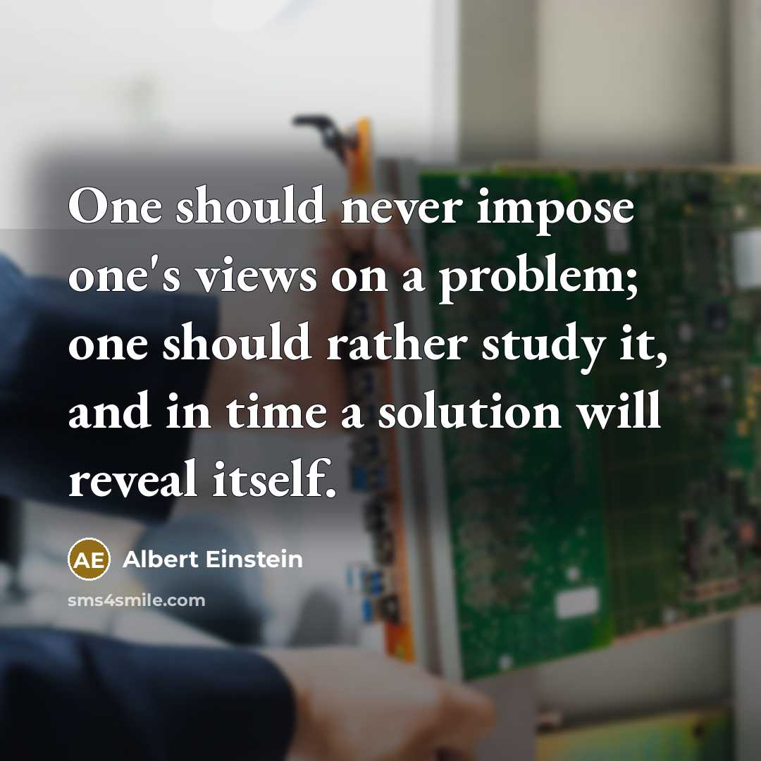 “One should never impose one's views on a problem; one should rather study it, and in time a solution will reveal itself.” quote by Albert Einstein