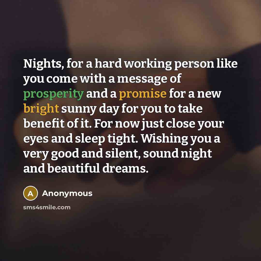“Nights, for a hard working person like you come with a message of prosperity and a promise for a new bright sunny day for you to take benefit of it. For now just close your eyes and sleep tight. Wishing you a very good and silent, sound night and beautiful dreams.” quote by Anonymous