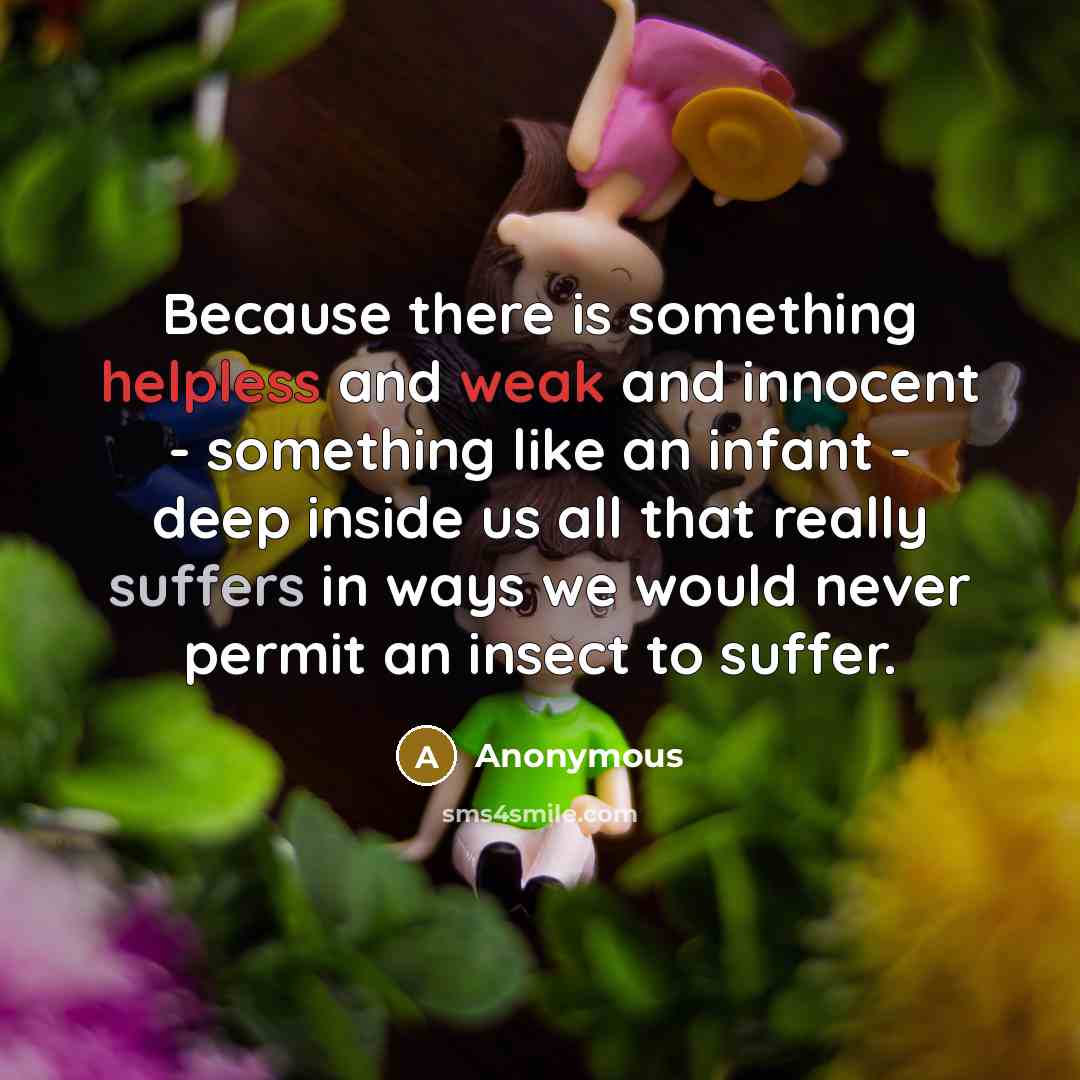 “Because there is something helpless and weak and innocent - something like an infant - deep inside us all that really suffers in ways we would never permit an insect to suffer.” quote by Anonymous