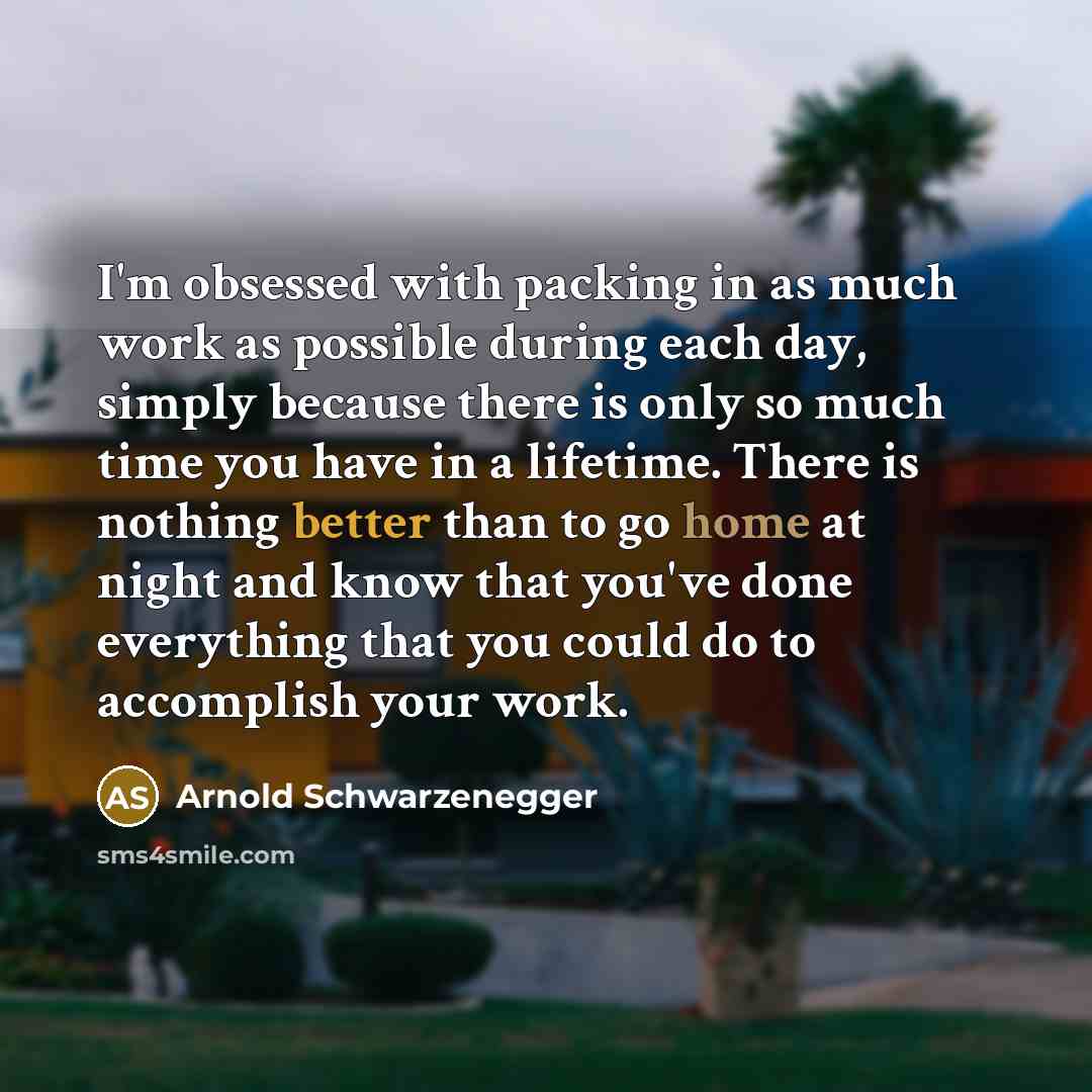 “I'm obsessed with packing in as much work as possible during each day, simply because there is only so much time you have in a lifetime. There is nothing better than to go home at night and know that you've done everything that you could do to accomplish your work.” quote by Arnold Schwarzenegger