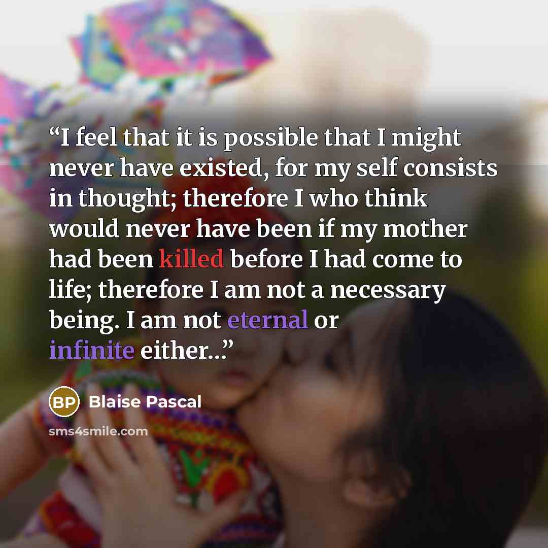 “I feel that it is possible that I might never have existed, for my self consists in thought; therefore I who think would never have been if my mother had been killed before I had come to life; therefore I am not a necessary being. I am not eternal or infinite either…” quote by Blaise Pascal