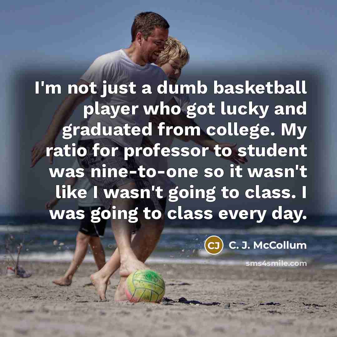 “I'm not just a dumb basketball player who got lucky and graduated from college. My ratio for professor to student was nine-to-one so it wasn't like I wasn't going to class. I was going to class every day.” quote by C. J. McCollum