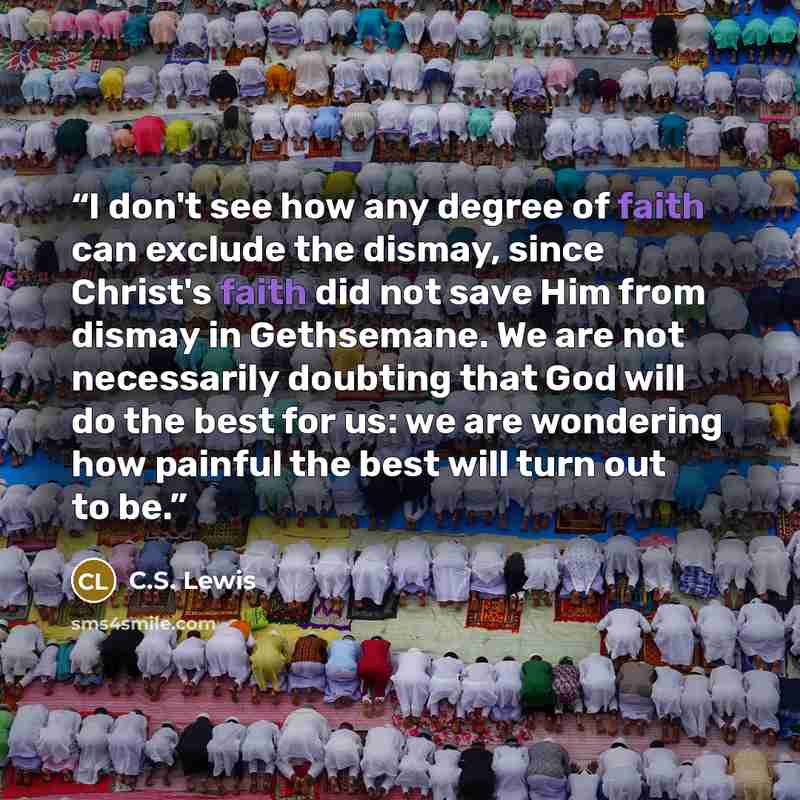 “I don't see how any degree of faith can exclude the dismay, since Christ's faith did not save Him from dismay in Gethsemane. We are not necessarily doubting that God will do the best for us: we are wondering how painful the best will turn out to be.” quote by C.S. Lewis