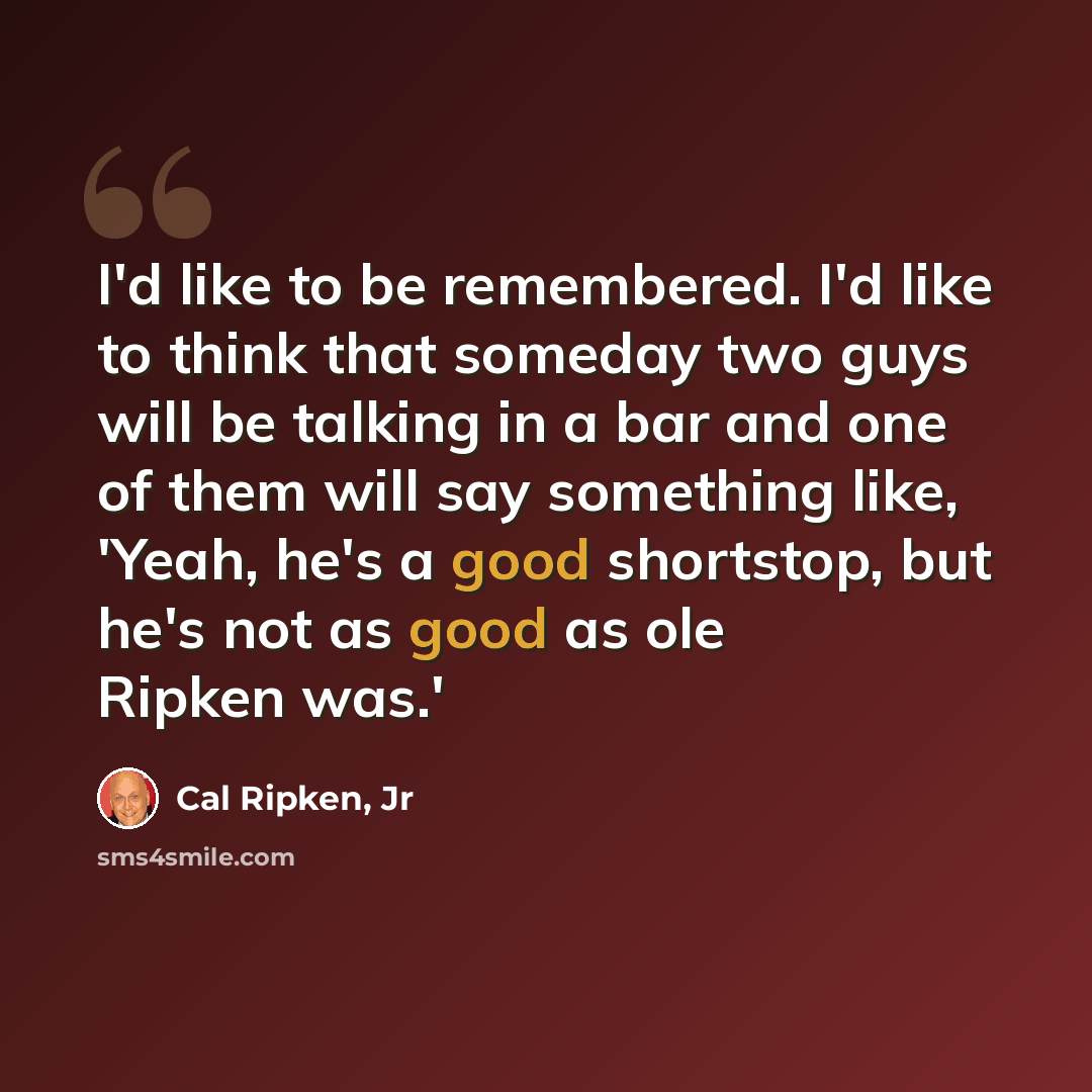 “I'd like to be remembered. I'd like to think that someday two guys will be talking in a bar and one of them will say something like, 'Yeah, he's a good shortstop, but he's not as good as ole Ripken was.'” quote by Cal Ripken, Jr