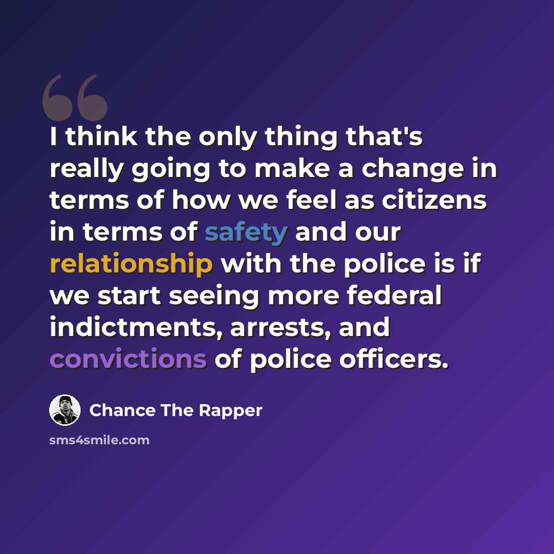 “I think the only thing that's really going to make a change in terms of how we feel as citizens in terms of safety and our relationship with the police is if we start seeing more federal indictments, arrests, and convictions of police officers.” quote by Chance The Rapper